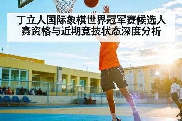 丁立人国际象棋世界冠军赛候选人赛资格与近期竞技状态深度分析